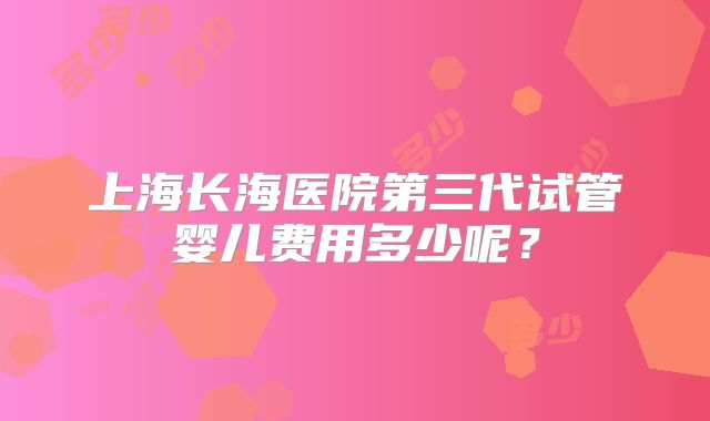 上海长海医院第三代试管婴儿费用多少呢？