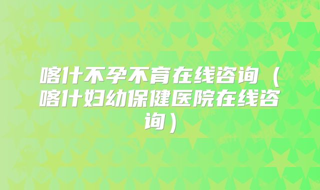 喀什不孕不育在线咨询（喀什妇幼保健医院在线咨询）