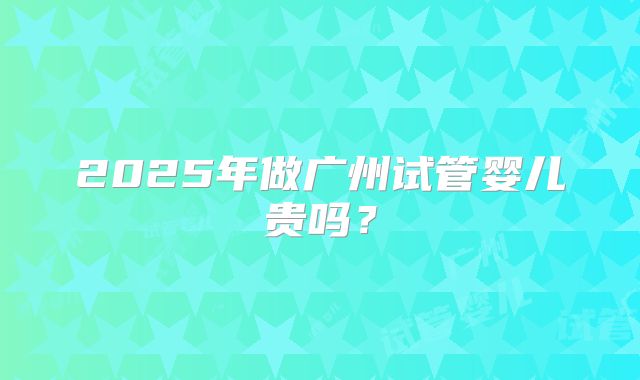 2025年做广州试管婴儿贵吗？