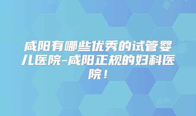 咸阳有哪些优秀的试管婴儿医院-咸阳正规的妇科医院！