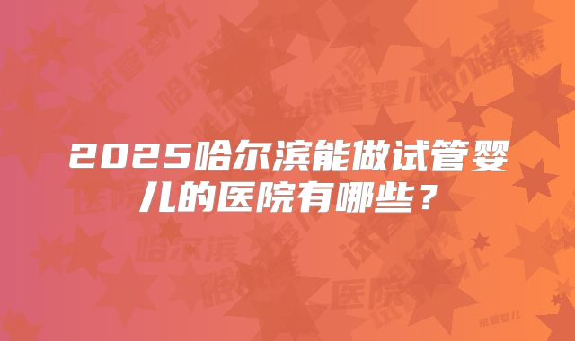 2025哈尔滨能做试管婴儿的医院有哪些？