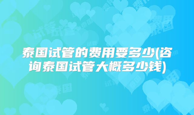 泰国试管的费用要多少(咨询泰国试管大概多少钱)