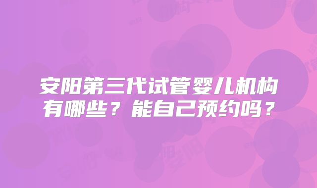安阳第三代试管婴儿机构有哪些？能自己预约吗？