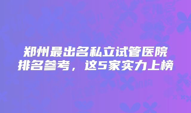 郑州最出名私立试管医院排名参考，这5家实力上榜