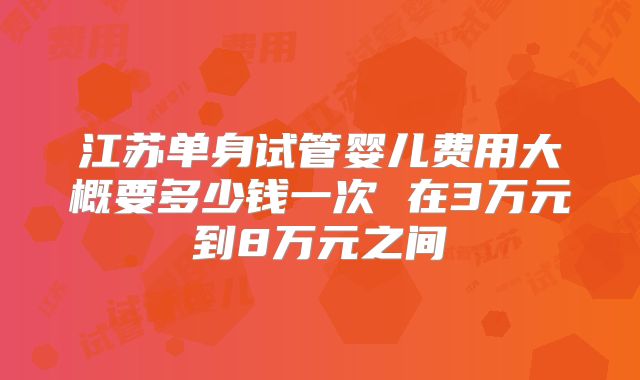 江苏单身试管婴儿费用大概要多少钱一次 在3万元到8万元之间