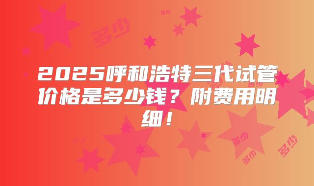 2025呼和浩特三代试管价格是多少钱？附费用明细！