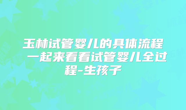 玉林试管婴儿的具体流程 一起来看看试管婴儿全过程-生孩子