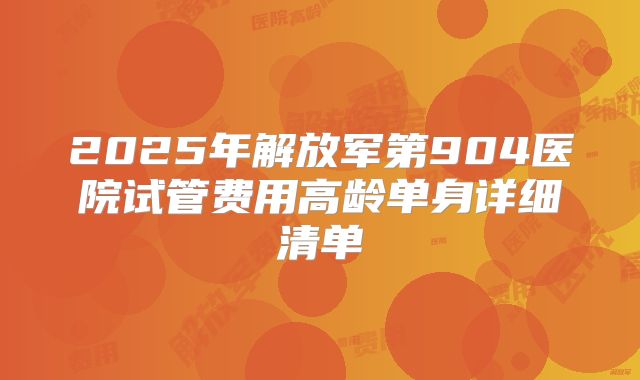 2025年解放军第904医院试管费用高龄单身详细清单