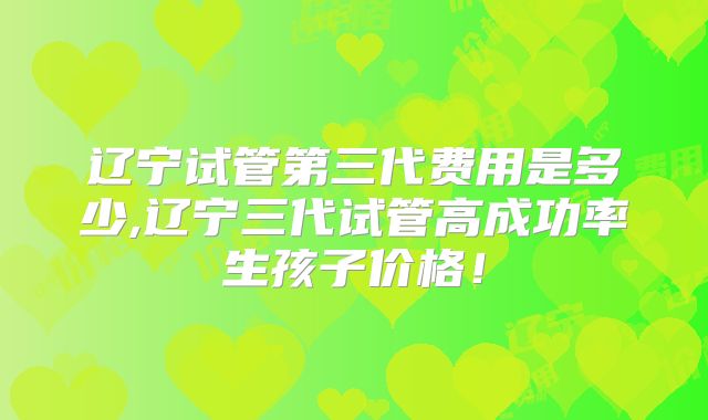辽宁试管第三代费用是多少,辽宁三代试管高成功率生孩子价格！
