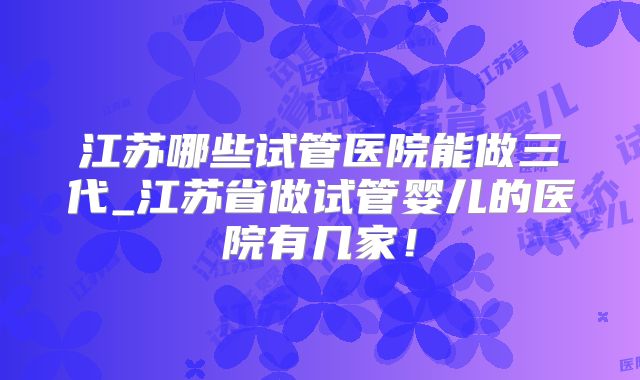 江苏哪些试管医院能做三代_江苏省做试管婴儿的医院有几家！
