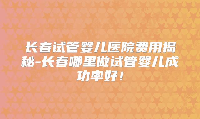 长春试管婴儿医院费用揭秘-长春哪里做试管婴儿成功率好！
