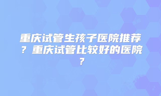重庆试管生孩子医院推荐？重庆试管比较好的医院？