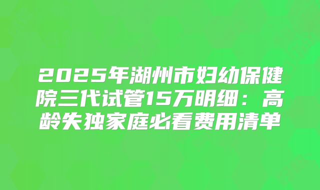 2025年湖州市妇幼保健院三代试管15万明细：高龄失独家庭必看费用清单