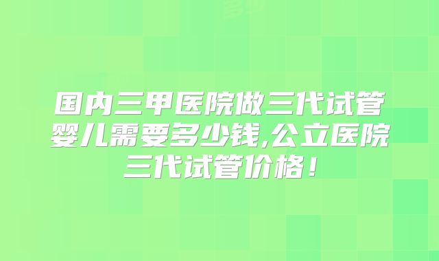 国内三甲医院做三代试管婴儿需要多少钱,公立医院三代试管价格！