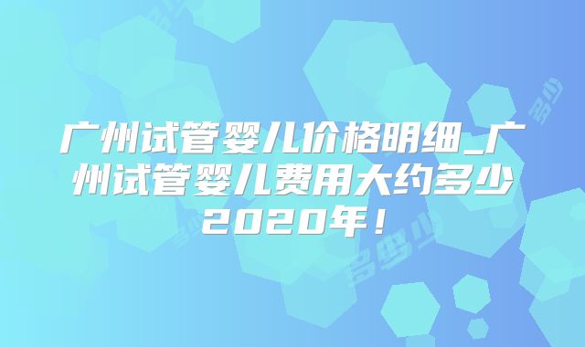 广州试管婴儿价格明细_广州试管婴儿费用大约多少2020年！