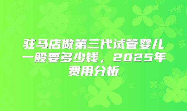 驻马店做第三代试管婴儿一般要多少钱，2025年费用分析