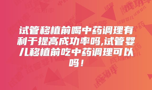 试管移植前喝中药调理有利于提高成功率吗,试管婴儿移植前吃中药调理可以吗！