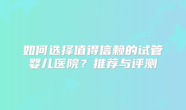 如何选择值得信赖的试管婴儿医院？推荐与评测