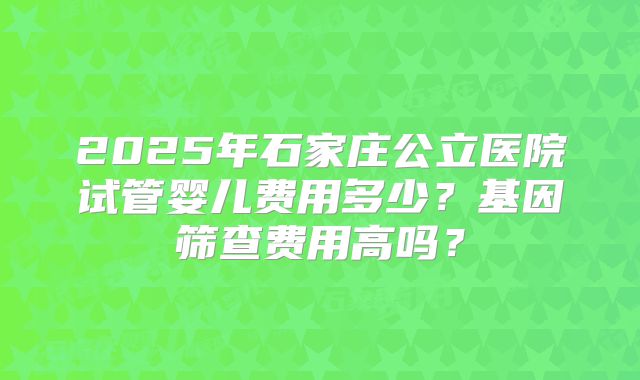2025年石家庄公立医院试管婴儿费用多少？基因筛查费用高吗？