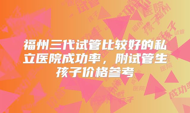 福州三代试管比较好的私立医院成功率，附试管生孩子价格参考