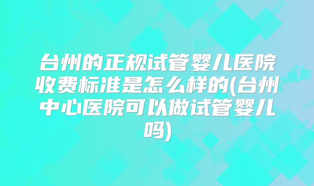 台州的正规试管婴儿医院收费标准是怎么样的(台州中心医院可以做试管婴儿吗)