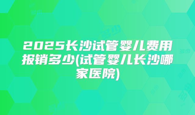 2025长沙试管婴儿费用报销多少(试管婴儿长沙哪家医院)