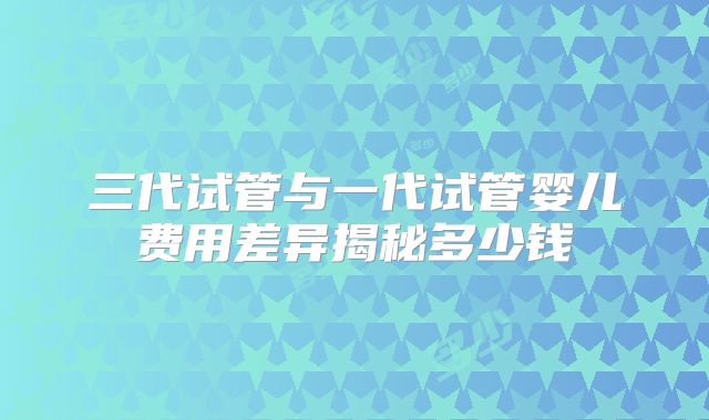 三代试管与一代试管婴儿费用差异揭秘多少钱