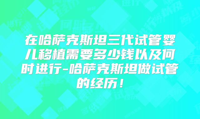 在哈萨克斯坦三代试管婴儿移植需要多少钱以及何时进行-哈萨克斯坦做试管的经历！