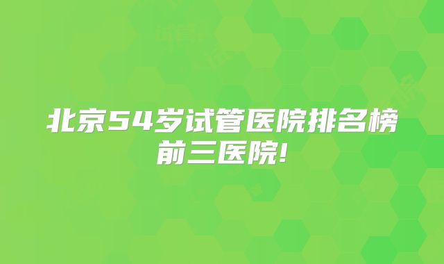 北京54岁试管医院排名榜前三医院!