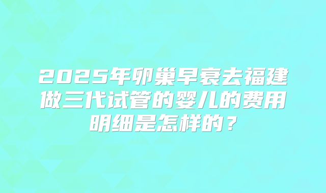 2025年卵巢早衰去福建做三代试管的婴儿的费用明细是怎样的？