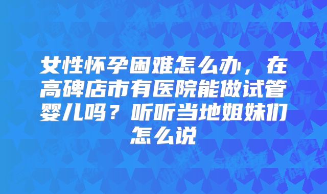 女性怀孕困难怎么办，在高碑店市有医院能做试管婴儿吗？听听当地姐妹们怎么说
