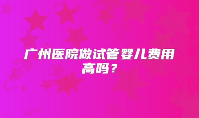 广州医院做试管婴儿费用高吗?