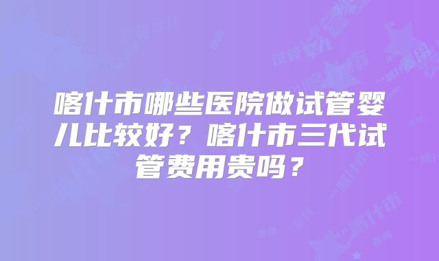 喀什市哪些医院做试管婴儿比较好？喀什市三代试管费用贵吗？