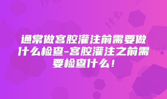 通常做宫腔灌注前需要做什么检查-宫腔灌注之前需要检查什么！