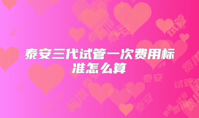 泰安三代试管一次费用标准怎么算