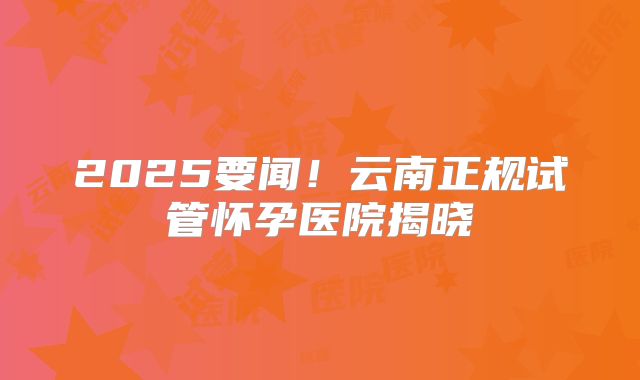 2025要闻!云南正规试管怀孕医院揭晓