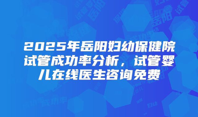 2025年岳阳妇幼保健院试管成功率分析,试管婴儿在线医生咨询免费