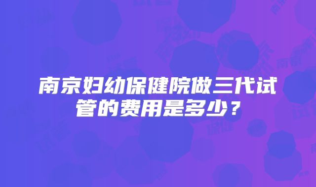 南京妇幼保健院做三代试管的费用是多少？