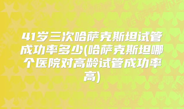 41岁三次哈萨克斯坦试管成功率多少(哈萨克斯坦哪个医院对高龄试管成功率高)