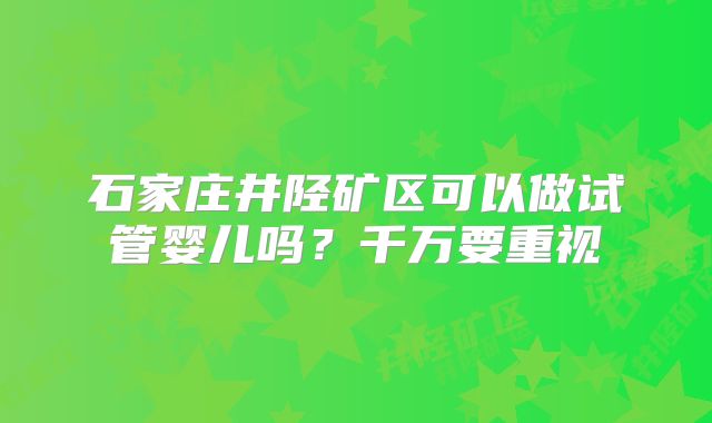 石家庄井陉矿区可以做试管婴儿吗？千万要重视