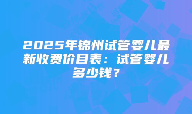 2025年锦州试管婴儿最新收费价目表：试管婴儿多少钱？