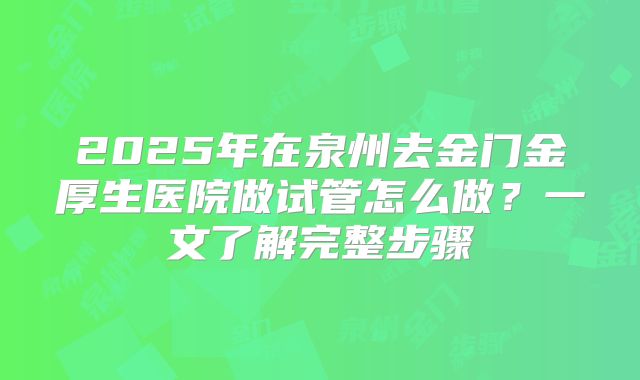 2025年在泉州去金门金厚生医院做试管怎么做?一文了解完整步骤