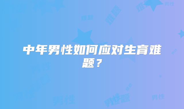 中年男性如何应对生育难题？