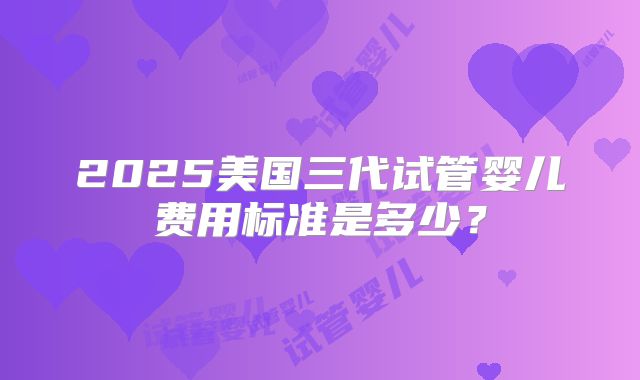 2025美国三代试管婴儿费用标准是多少?