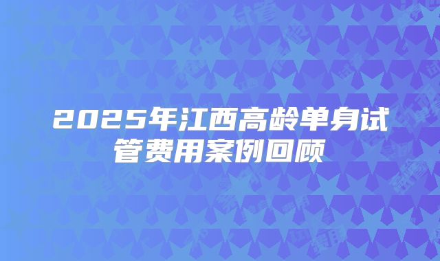 2025年江西高龄单身试管费用案例回顾