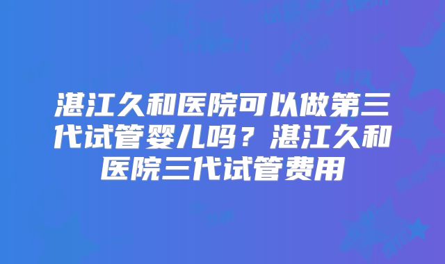 湛江久和医院可以做第三代试管婴儿吗？湛江久和医院三代试管费用