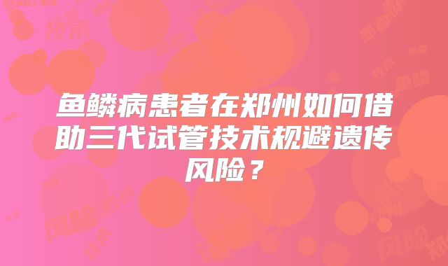 鱼鳞病患者在郑州如何借助三代试管技术规避遗传风险？