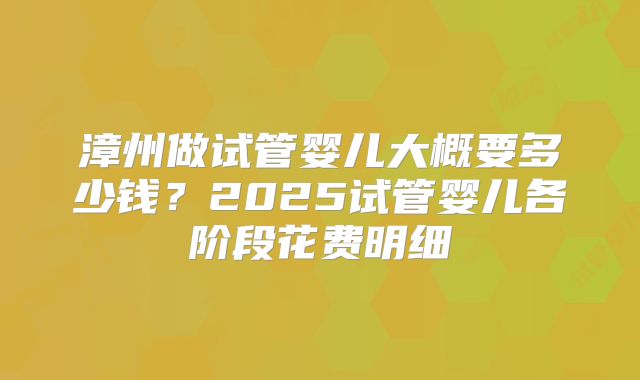 漳州做试管婴儿大概要多少钱？2025试管婴儿各阶段花费明细