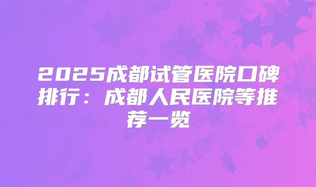 2025成都试管医院口碑排行：成都人民医院等推荐一览