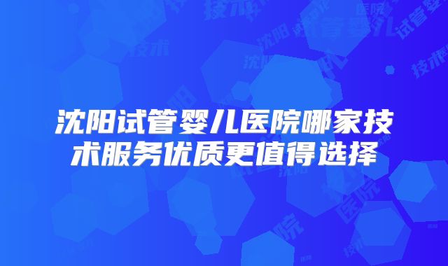 沈阳试管婴儿医院哪家技术服务优质更值得选择